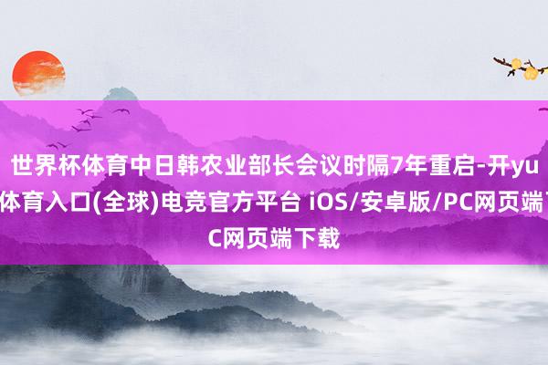 世界杯体育　　中日韩农业部长会议时隔7年重启-开yun云体育入口(全球)电竞官方平台 iOS/安卓版/PC网页端下载