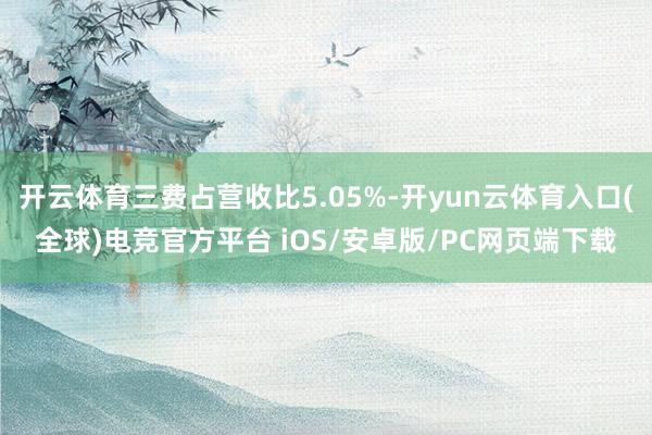 开云体育三费占营收比5.05%-开yun云体育入口(全球)电竞官方平台 iOS/安卓版/PC网页端下载
