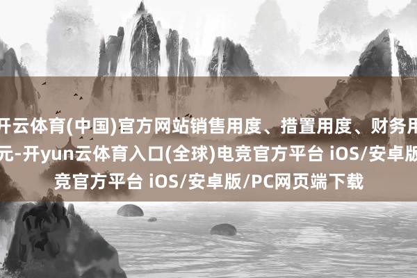 开云体育(中国)官方网站销售用度、措置用度、财务用度筹划47.75亿元-开yun云体育入口(全球)电竞官方平台 iOS/安卓版/PC网页端下载