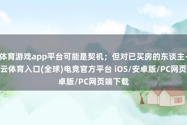 体育游戏app平台可能是契机；但对已买房的东谈主-开yun云体育入口(全球)电竞官方平台 iOS/安卓版/PC网页端下载