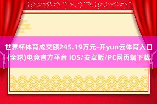 世界杯体育成交额245.19万元-开yun云体育入口(全球)电竞官方平台 iOS/安卓版/PC网页端下载