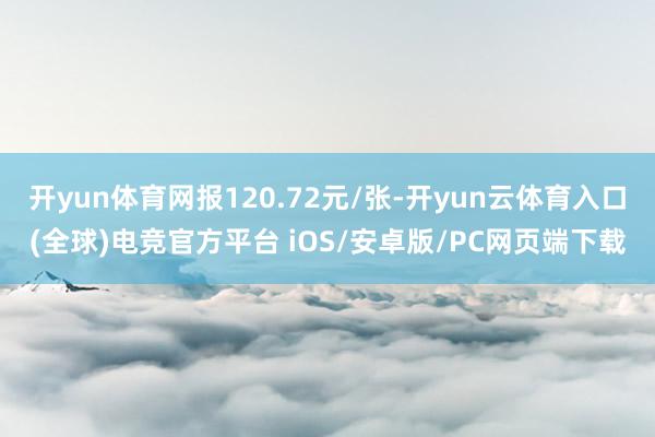 开yun体育网报120.72元/张-开yun云体育入口(全球)电竞官方平台 iOS/安卓版/PC网页端下载