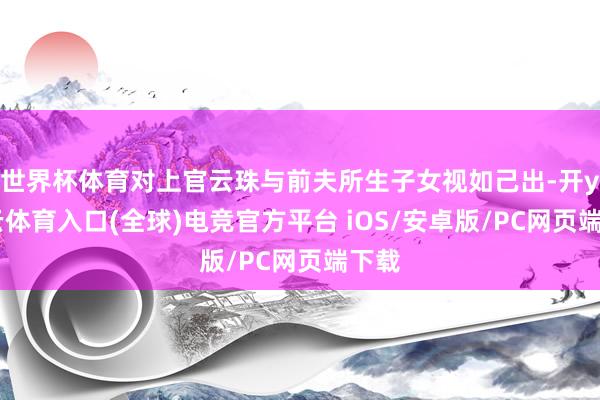 世界杯体育对上官云珠与前夫所生子女视如己出-开yun云体育入口(全球)电竞官方平台 iOS/安卓版/PC网页端下载