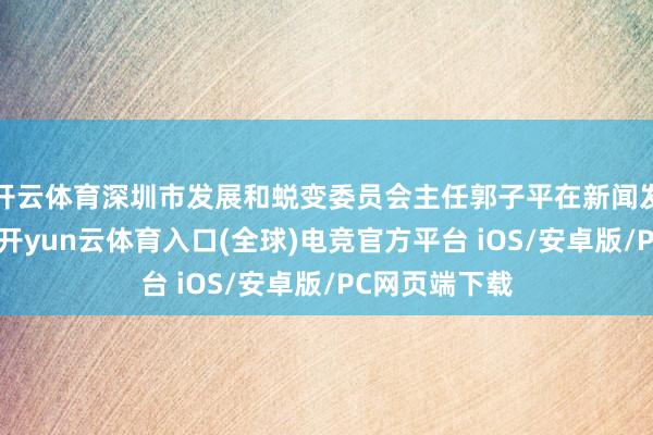 开云体育深圳市发展和蜕变委员会主任郭子平在新闻发布会上先容-开yun云体育入口(全球)电竞官方平台 iOS/安卓版/PC网页端下载
