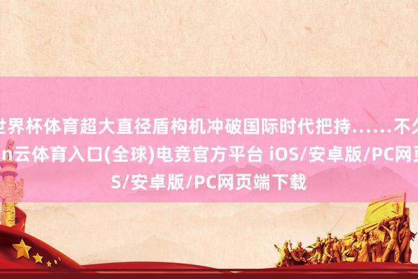 世界杯体育超大直径盾构机冲破国际时代把持……不久前-开yun云体育入口(全球)电竞官方平台 iOS/安卓版/PC网页端下载