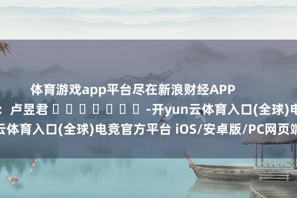 体育游戏app平台尽在新浪财经APP            						连累裁剪：卢昱君 							-开yun云体育入口(全球)电竞官方平台 iOS/安卓版/PC网页端下载