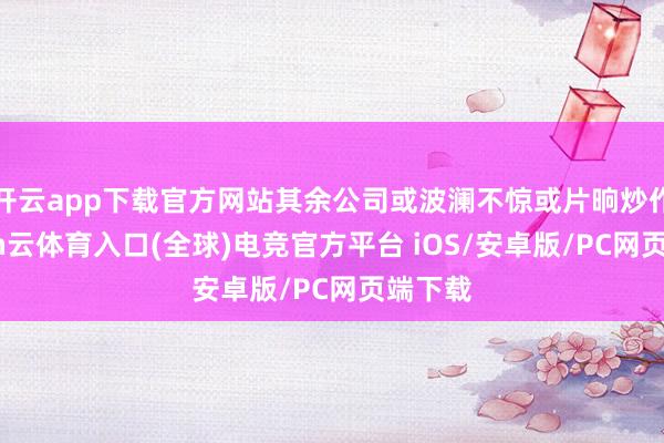 开云app下载官方网站其余公司或波澜不惊或片晌炒作-开yun云体育入口(全球)电竞官方平台 iOS/安卓版/PC网页端下载