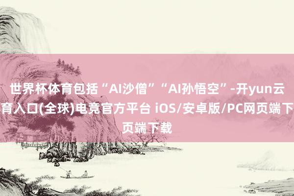世界杯体育包括“AI沙僧”“AI孙悟空”-开yun云体育入口(全球)电竞官方平台 iOS/安卓版/PC网页端下载