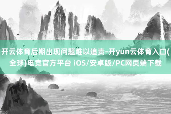开云体育后期出现问题难以追责-开yun云体育入口(全球)电竞官方平台 iOS/安卓版/PC网页端下载