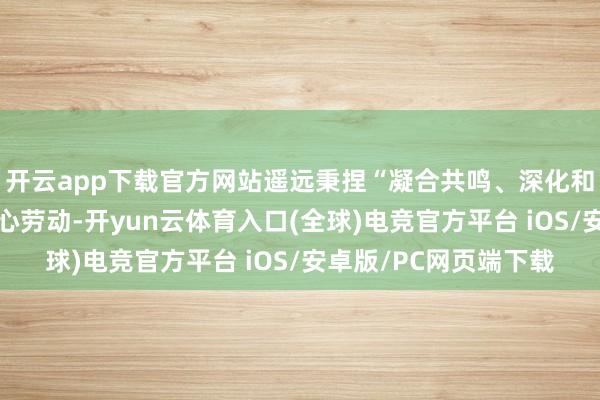 开云app下载官方网站遥远秉捏“凝合共鸣、深化和谐、共促发展”的初心劳动-开yun云体育入口(全球)电竞官方平台 iOS/安卓版/PC网页端下载