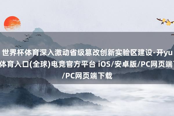 世界杯体育深入激动省级篡改创新实验区建设-开yun云体育入口(全球)电竞官方平台 iOS/安卓版/PC网页端下载