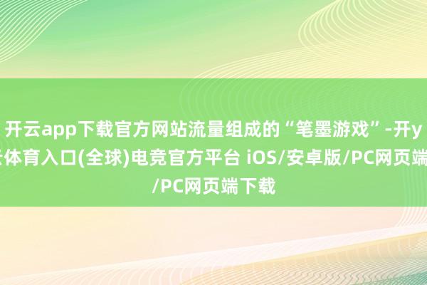 开云app下载官方网站流量组成的“笔墨游戏”-开yun云体育入口(全球)电竞官方平台 iOS/安卓版/PC网页端下载