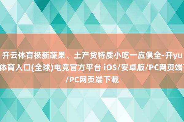 开云体育极新蔬果、土产货特质小吃一应俱全-开yun云体育入口(全球)电竞官方平台 iOS/安卓版/PC网页端下载